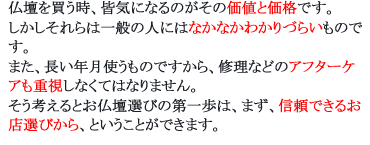 仏壇を買う時、皆気になるのがその価値と価格です。しかしそれらは一般の人にはなかなかわかりづらいものです。また、長い年月使うものですから、修理などのアフターケアも重視しなくてはなりません。そう考えるとお仏壇選びの第一歩は、まず、信頼できるお店選びから、ということができます。