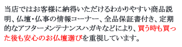 当店ではお客様に納得いただけるわかりやすい商品説明、仏壇・仏事の情報コーナー、全品保証書付き、定期的なアフターメンテナンスハガキなどにより、買う時も買った後も安心のお仏壇選びを重視しています。