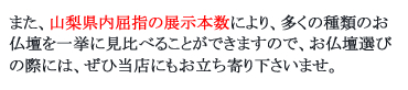 また、山梨県内屈指の展示本数により、多くの種類のお仏壇を一挙に見比べることができますので、お仏壇選びの際には、ぜひ当店にもお立ち寄り下さいませ。