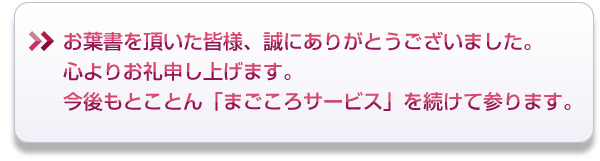 お葉書を頂いた皆様、誠にありがとうございました。心よりお礼申し上げます。今後もとことん「まごころサービス」を続けて参ります。