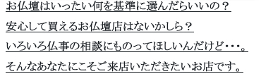 お仏壇はいったい何を基準に選んだらいいの？安心して買えるお仏壇店はないかしら？いろいろ仏事の相談にものってほしいんだけど・・・。そんなあなたにこそご来店いただきたいお店です。